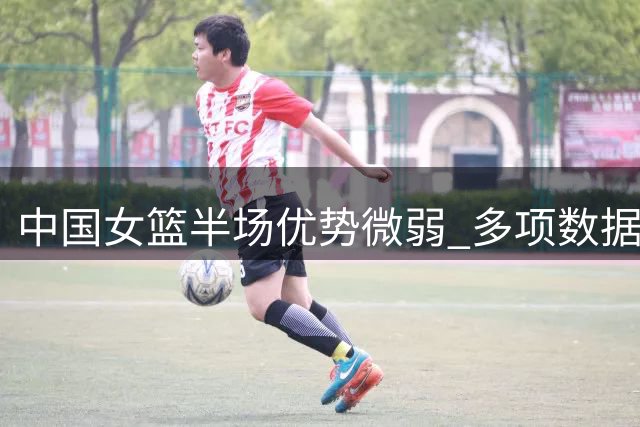 中国女篮半场优势微弱 多项数据表现欠佳
