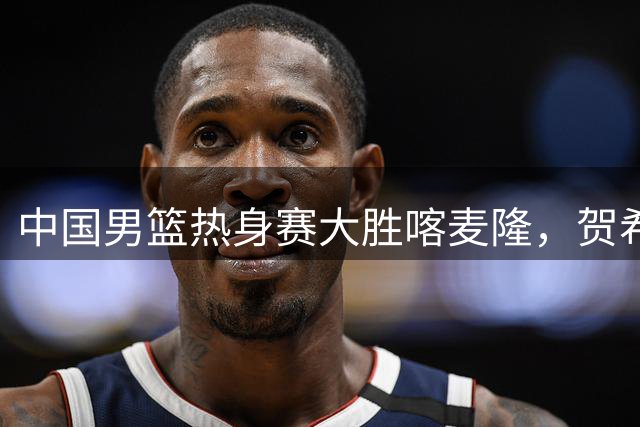 中国男篮热身赛大胜喀麦隆，贺希宁首节强势输出引爆全场