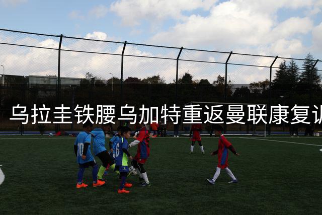 乌拉圭铁腰乌加特重返曼联康复训练 青训小将戈尔或转投米堡