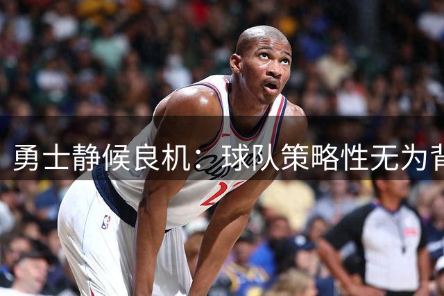 勇士静候良机：球队策略性无为背后的主动布局