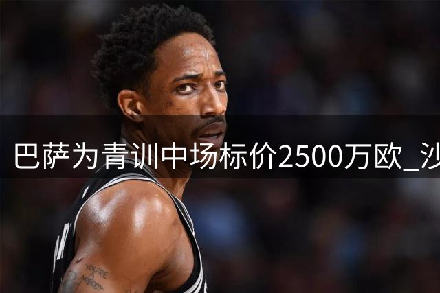 巴萨为青训中场标价2500万欧 沙特豪门强势介入争夺战