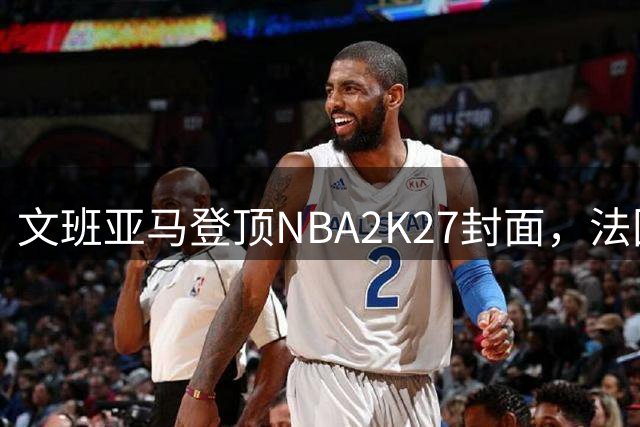 文班亚马登顶NBA2K27封面，法国篮球新星闪耀全球