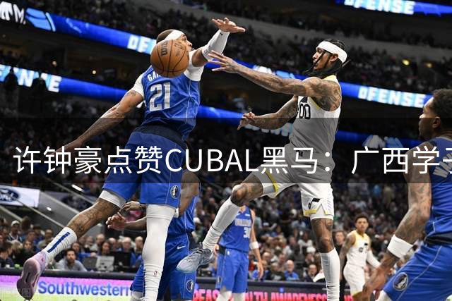 许钟豪点赞CUBAL黑马：广西学子力战清华男篮创奇迹