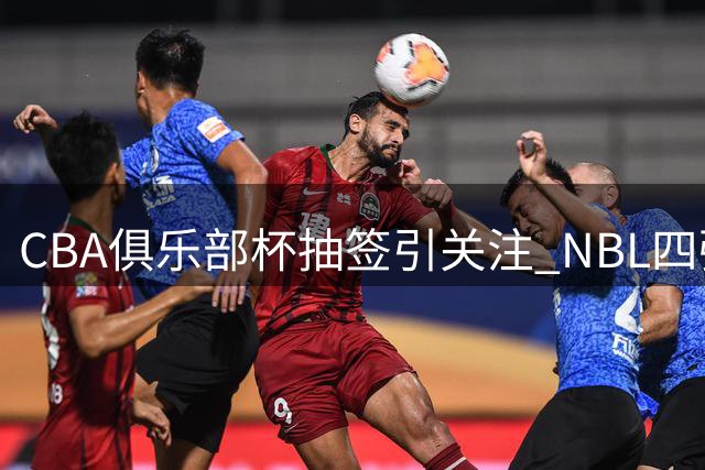 CBA俱乐部杯抽签引关注 NBL四强参赛预示联赛改革新动向